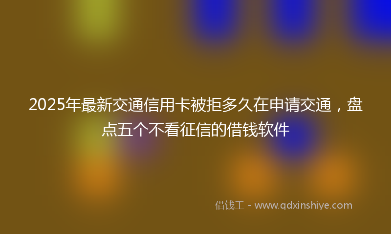 2025年最新交通信用卡被拒多久在申请交通，盘点五个不看征信的借钱软件