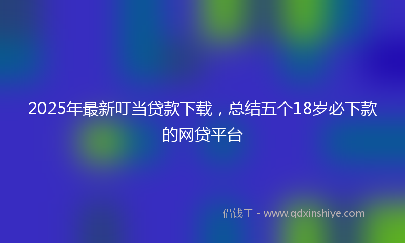 2025年最新叮当贷款下载，总结五个18岁必下款的网贷平台