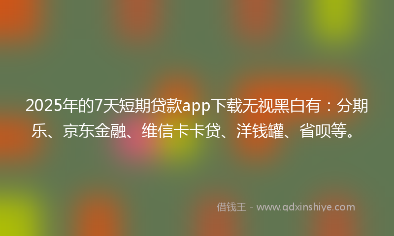 2025年的7天短期贷款app下载无视黑白有：分期乐、京东金融、维信卡卡贷、洋钱罐、省呗等。