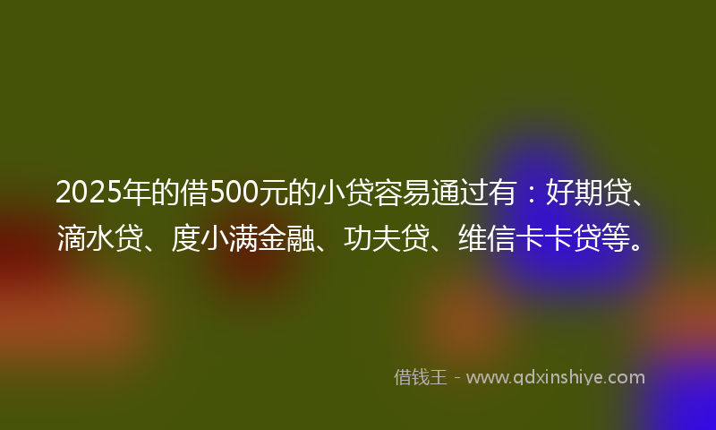 2025年的借500元的小贷容易通过有：好期贷、滴水贷、度小满金融、功夫贷、维信卡卡贷等。