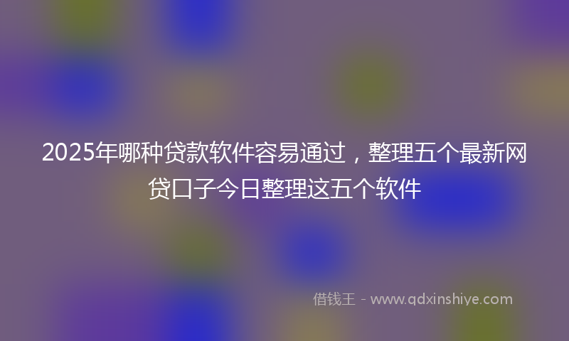 2025年哪种贷款软件容易通过，整理五个最新网贷口子今日整理这五个软件