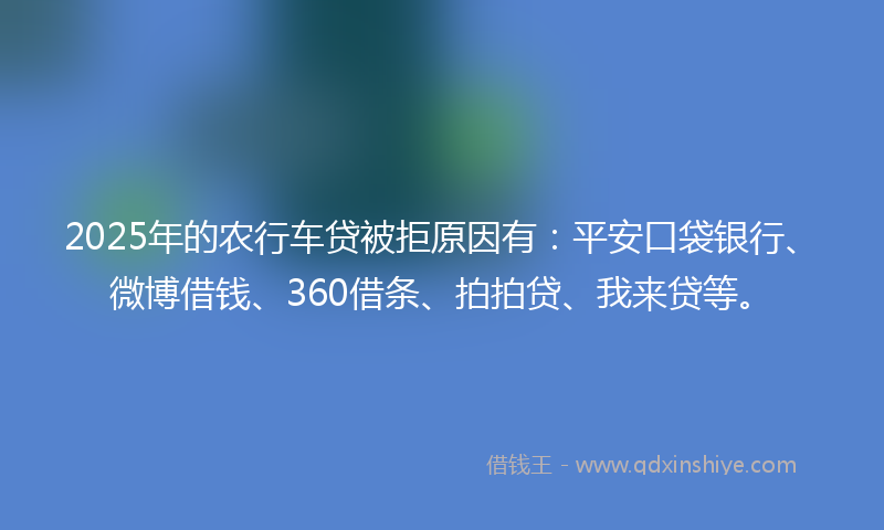 2025年的农行车贷被拒原因有：平安口袋银行、微博借钱、360借条、拍拍贷、我来贷等。