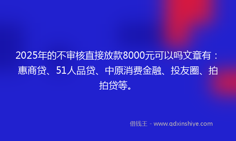2025年的不审核直接放款8000元可以吗文章有:惠商贷、51人品贷、中原消费金融、投友圈、拍拍贷等。