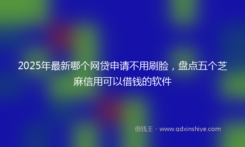 2025年最新哪个网贷申请不用刷脸，盘点五个芝麻信用可以借钱的软件