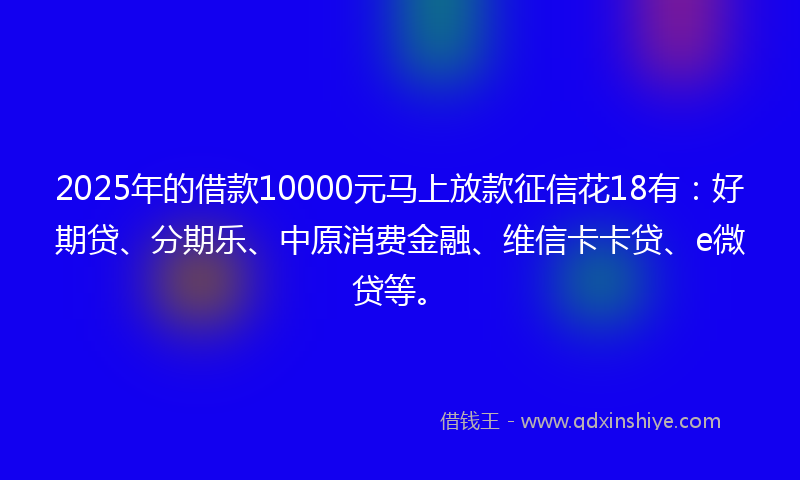 2025年的借款10000元马上放款征信花18有：好期贷、分期乐、中原消费金融、维信卡卡贷、e微贷等。