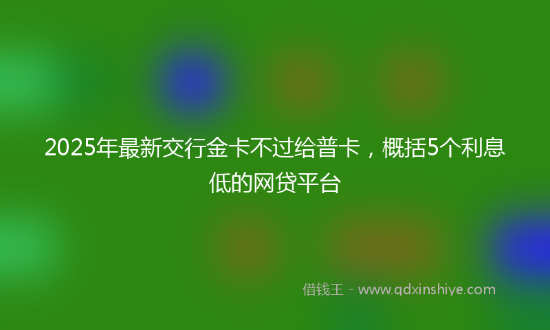 2025年最新交行金卡不过给普卡，概括5个利息低的网贷平台