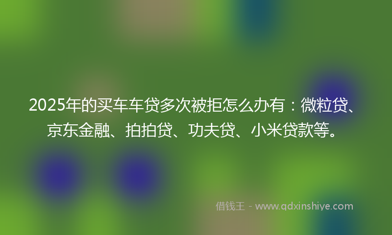2025年的买车车贷多次被拒怎么办有：微粒贷、京东金融、拍拍贷、功夫贷、小米贷款等。