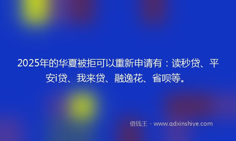 2025年的华夏被拒可以重新申请有：读秒贷、平安i贷、我来贷、融逸花、省呗等。