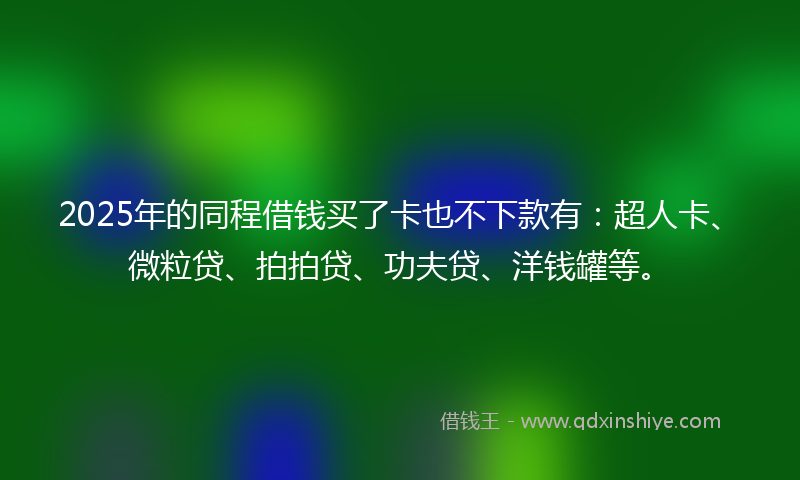 2025年的同程借钱买了卡也不下款有：超人卡、微粒贷、拍拍贷、功夫贷、洋钱罐等。