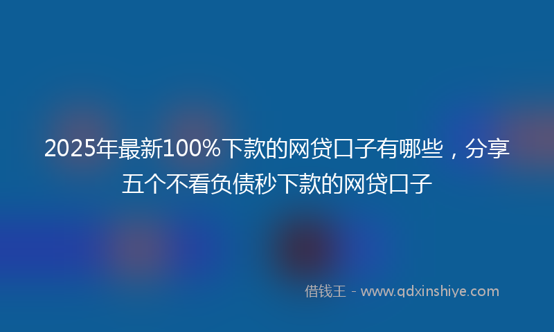 2025年最新100%下款的网贷口子有哪些，分享五个不看负债秒下款的网贷口子
