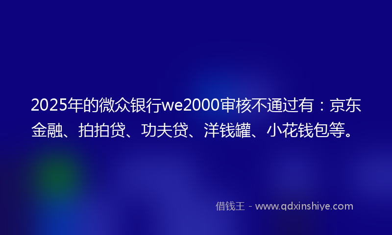 2025年的微众银行we2000审核不通过有：京东金融、拍拍贷、功夫贷、洋钱罐、小花钱包等。