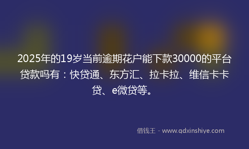 2025年的19岁当前逾期花户能下款30000的平台贷款吗有：快贷通、东方汇、拉卡拉、维信卡卡贷、e微贷等。