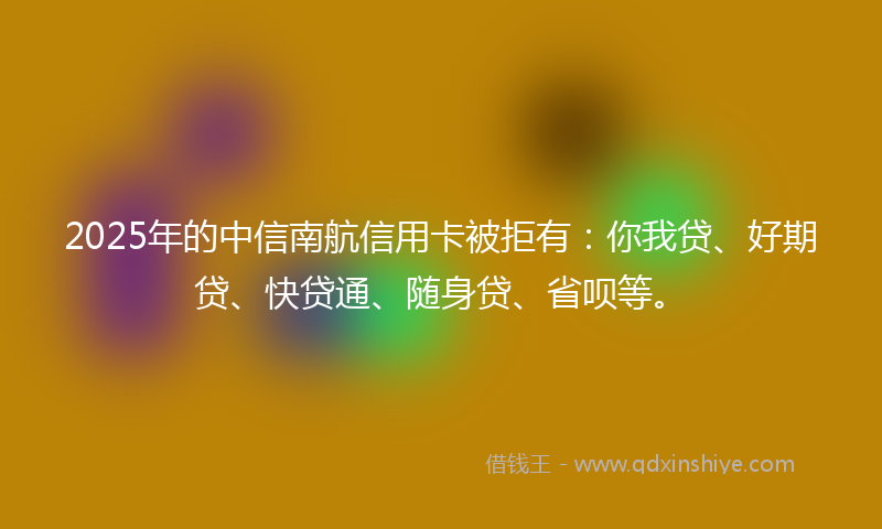 2025年的中信南航信用卡被拒有：你我贷、好期贷、快贷通、随身贷、省呗等。