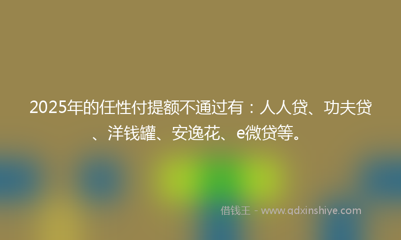 2025年的任性付提额不通过有：人人贷、功夫贷、洋钱罐、安逸花、e微贷等。