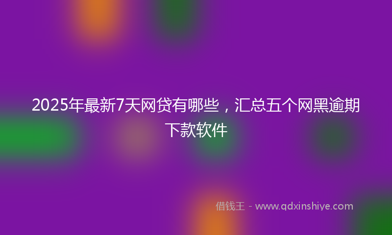 2025年最新7天网贷有哪些，汇总五个网黑逾期下款软件