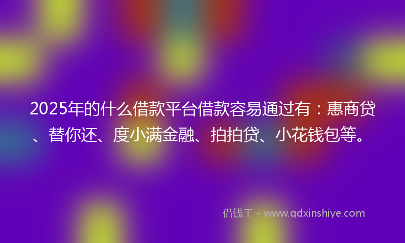 2025年的什么借款平台借款容易通过有：惠商贷、替你还、度小满金融、拍拍贷、小花钱包等。