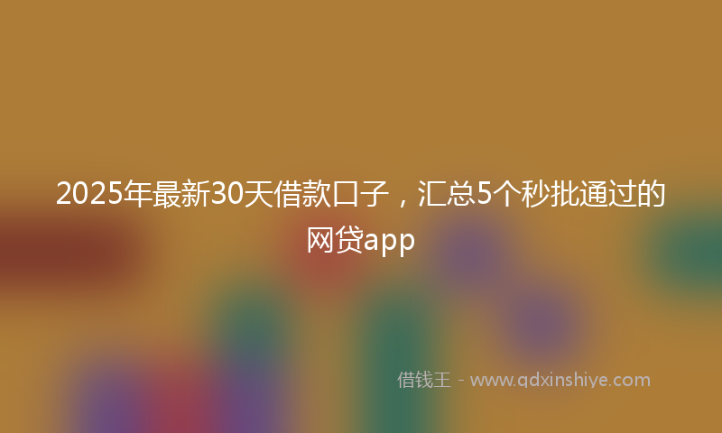 2025年最新30天借款口子，汇总5个秒批通过的网贷app