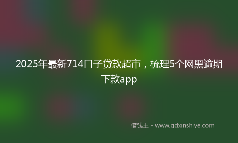 2025年最新714口子贷款超市，梳理5个网黑逾期下款app