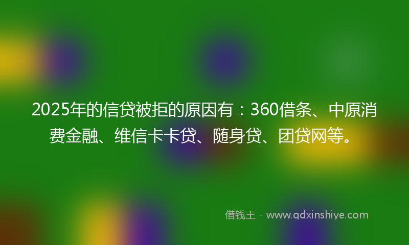 2025年的信贷被拒的原因有：360借条、中原消费金融、维信卡卡贷、随身贷、团贷网等。