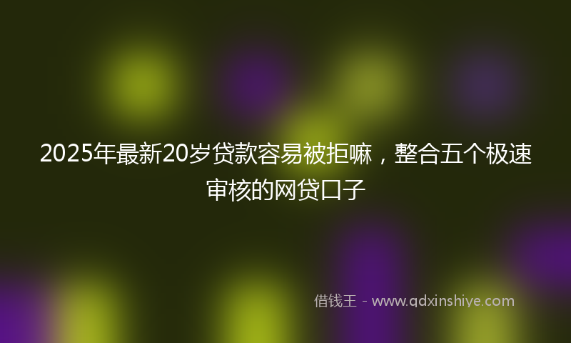 2025年最新20岁贷款容易被拒嘛，整合五个极速审核的网贷口子