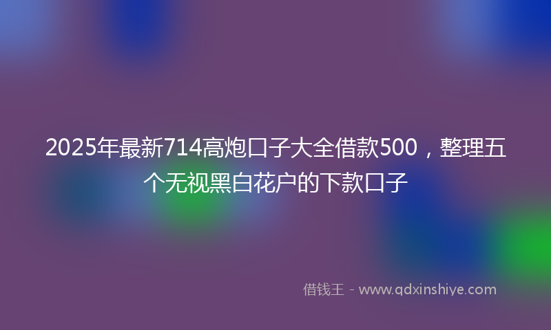 2025年最新714高炮口子大全借款500，整理五个无视黑白花户的下款口子
