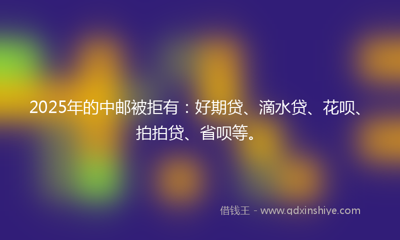 2025年的中邮被拒有：好期贷、滴水贷、花呗、拍拍贷、省呗等。
