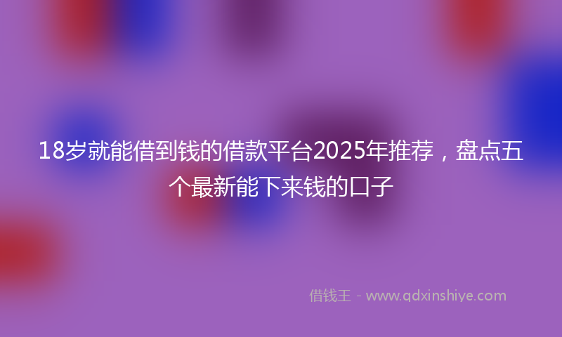 18岁就能借到钱的借款平台2025年推荐，盘点五个最新能下来钱的口子