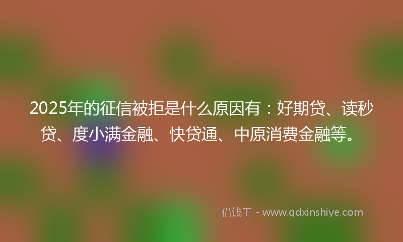 2025年的征信被拒是什么原因有：好期贷、读秒贷、度小满金融、快贷通、中原消费金融等。
