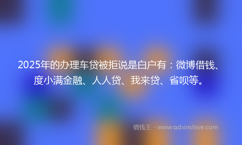 2025年的办理车贷被拒说是白户有：微博借钱、度小满金融、人人贷、我来贷、省呗等。