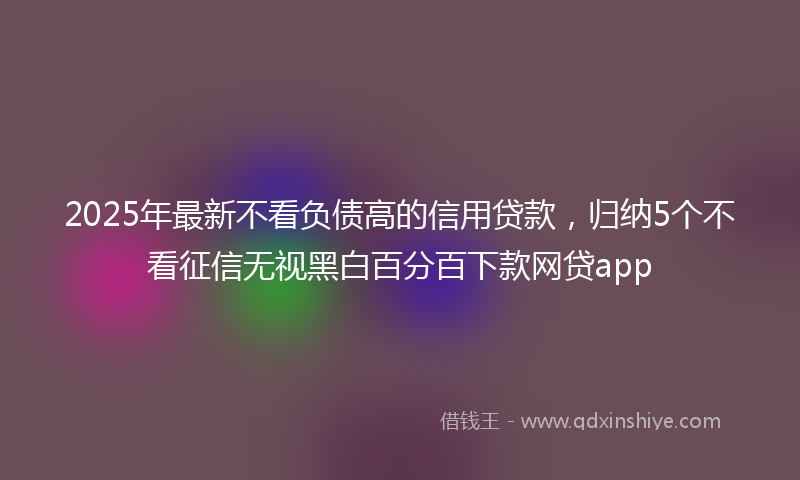 2025年最新不看负债高的信用贷款，归纳5个不看征信无视黑白百分百下款网贷app