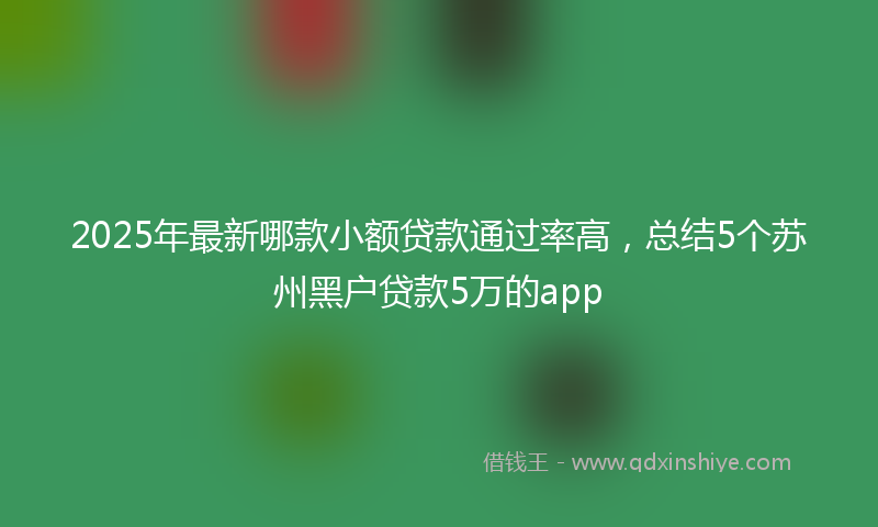 2025年最新哪款小额贷款通过率高，总结5个苏州黑户贷款5万的app