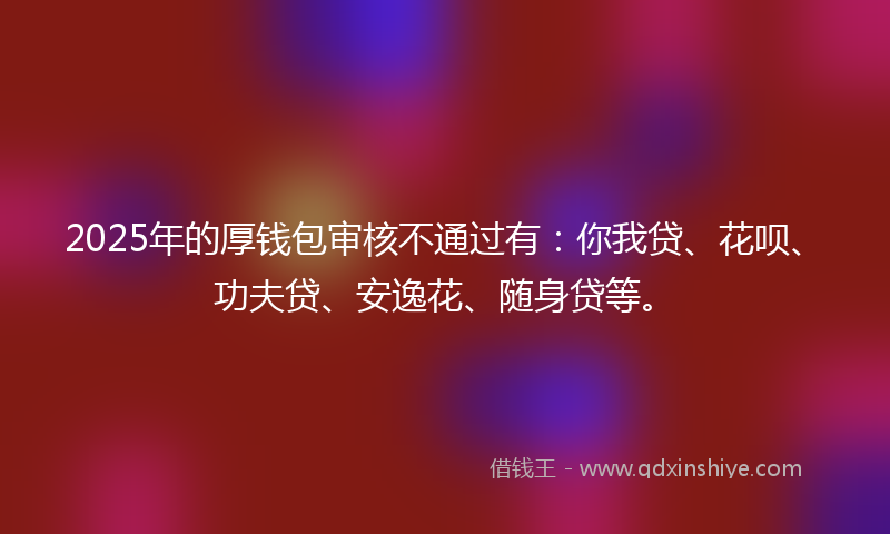 2025年的厚钱包审核不通过有：你我贷、花呗、功夫贷、安逸花、随身贷等。