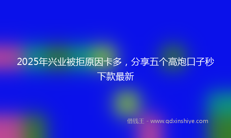 2025年兴业被拒原因卡多，分享五个高炮口子秒下款最新
