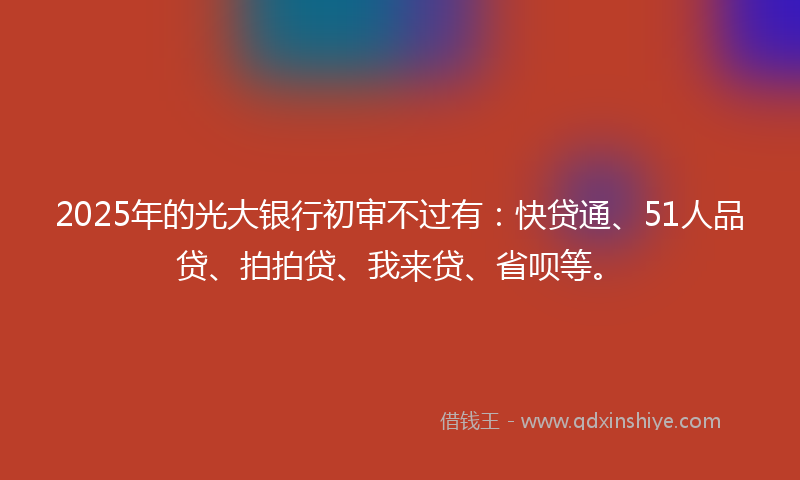 2025年的光大银行初审不过有：快贷通、51人品贷、拍拍贷、我来贷、省呗等。