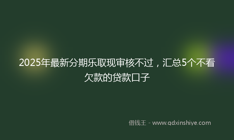 2025年最新分期乐取现审核不过，汇总5个不看欠款的贷款口子