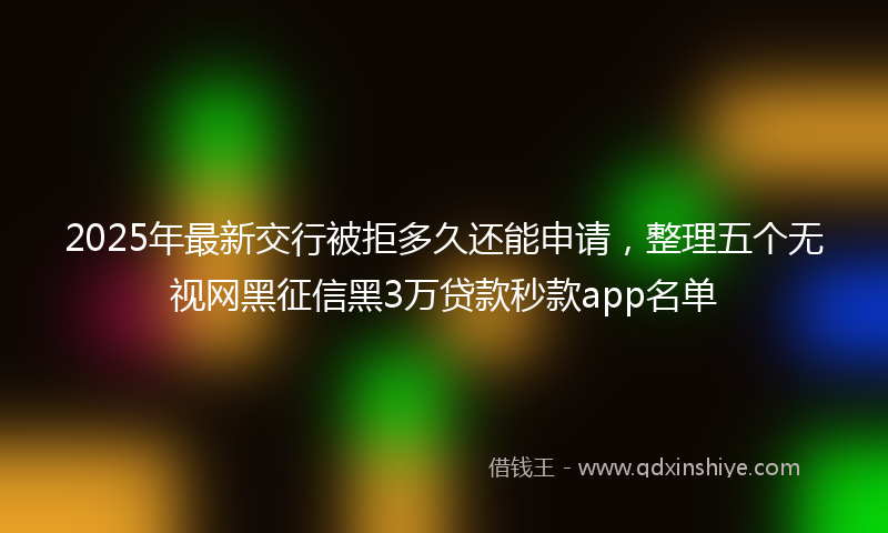 2025年最新交行被拒多久还能申请，整理五个无视网黑征信黑3万贷款秒款app名单