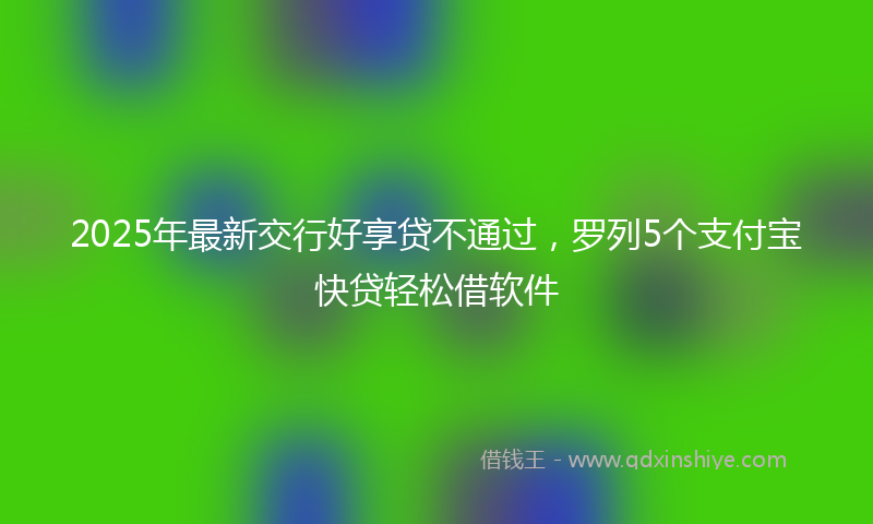 2025年最新交行好享贷不通过，罗列5个支付宝快贷轻松借软件