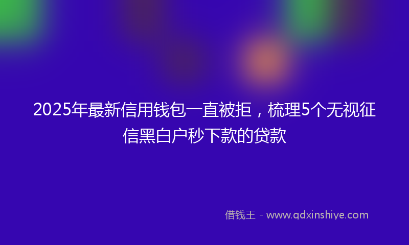2025年最新信用钱包一直被拒，梳理5个无视征信黑白户秒下款的贷款