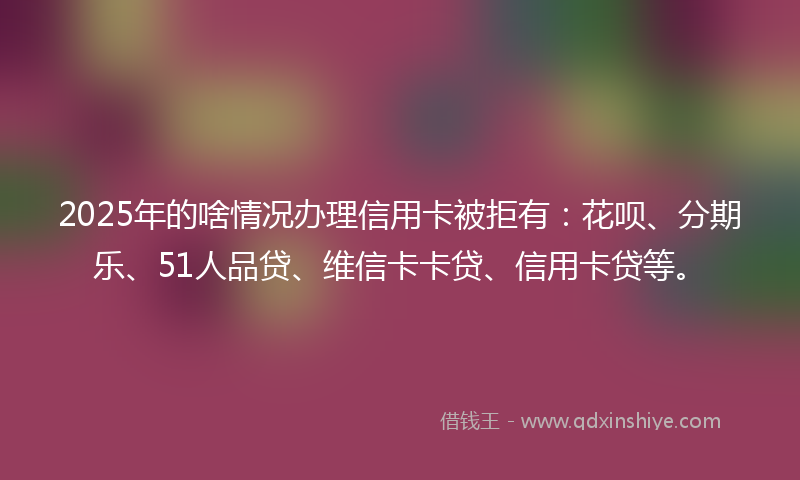 2025年的啥情况办理信用卡被拒有：花呗、分期乐、51人品贷、维信卡卡贷、信用卡贷等。