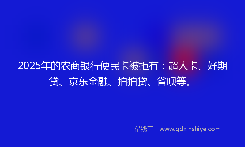 2025年的农商银行便民卡被拒有：超人卡、好期贷、京东金融、拍拍贷、省呗等。