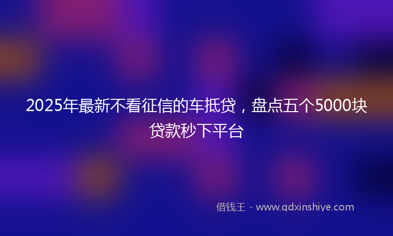 2025年最新不看征信的车抵贷，盘点五个5000块贷款秒下平台