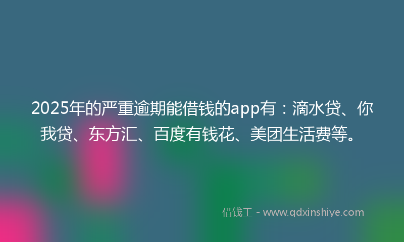 2025年的严重逾期能借钱的app有：滴水贷、你我贷、东方汇、百度有钱花、美团生活费等。