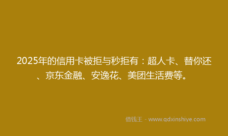 2025年的信用卡被拒与秒拒有：超人卡、替你还、京东金融、安逸花、美团生活费等。