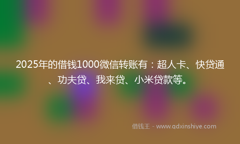 2025年的借钱1000微信转账有：超人卡、快贷通、功夫贷、我来贷、小米贷款等。