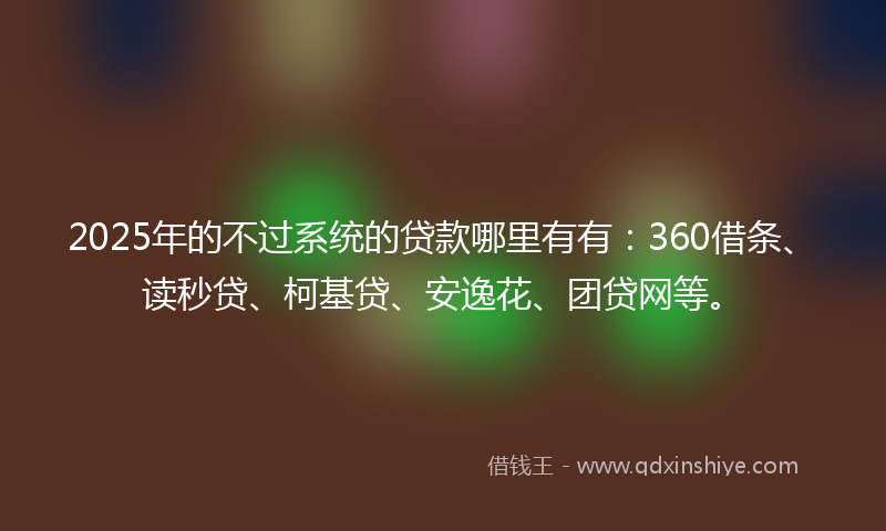 2025年的不过系统的贷款哪里有有：360借条、读秒贷、柯基贷、安逸花、团贷网等。