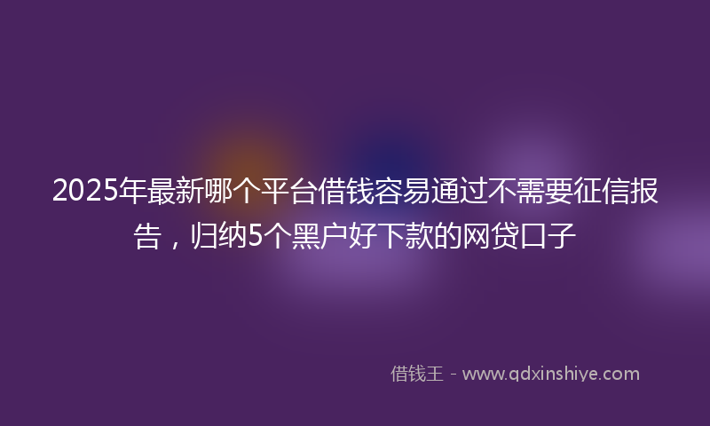 2025年最新哪个平台借钱容易通过不需要征信报告，归纳5个黑户好下款的网贷口子