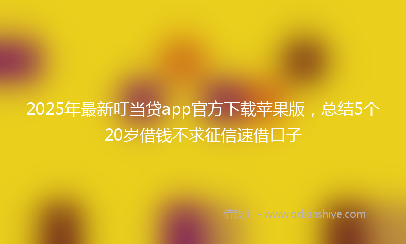 2025年最新叮当贷app官方下载苹果版，总结5个20岁借钱不求征信速借口子