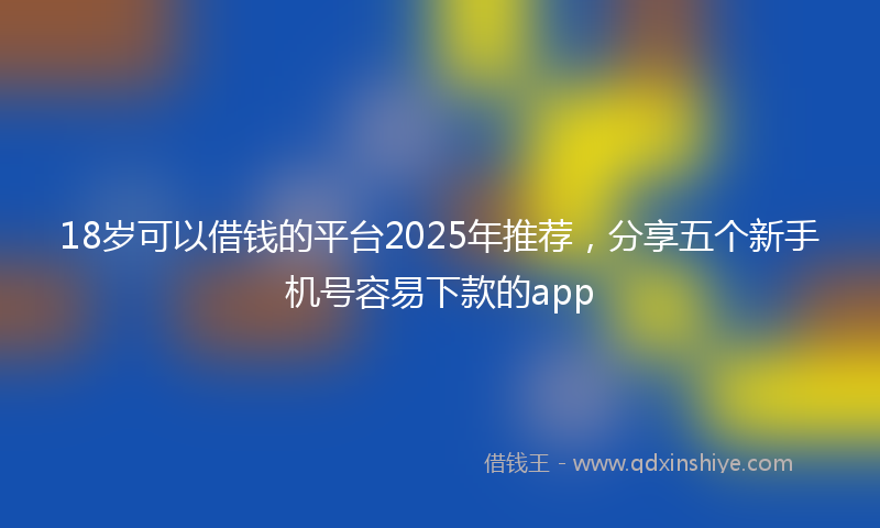 18岁可以借钱的平台2025年推荐，分享五个新手机号容易下款的app