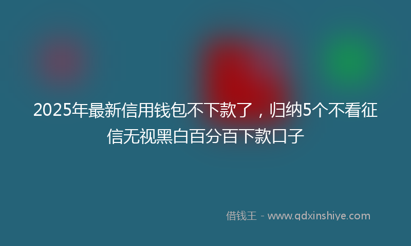 2025年最新信用钱包不下款了，归纳5个不看征信无视黑白百分百下款口子