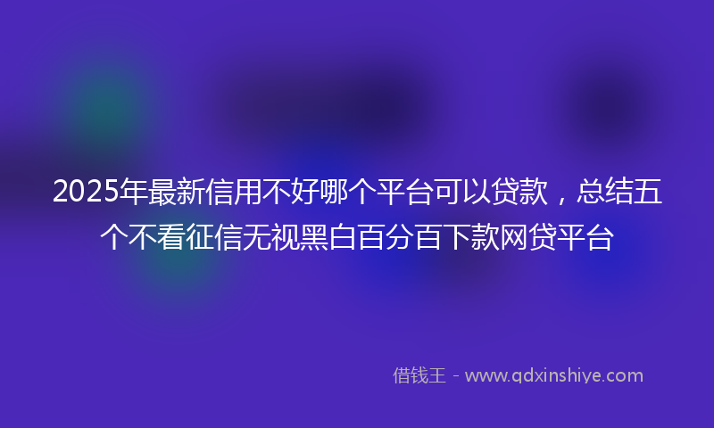 2025年最新信用不好哪个平台可以贷款，总结五个不看征信无视黑白百分百下款网贷平台
